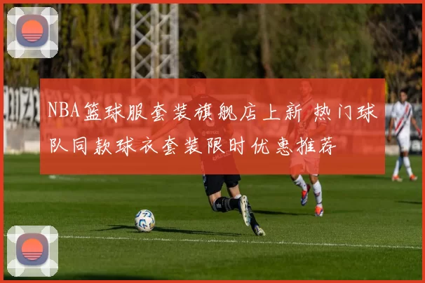 NBA篮球服套装旗舰店上新 热门球队同款球衣套装限时优惠推荐
