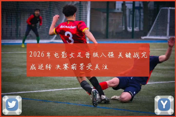 2026年电影女足晋级八强 关键战完成逆转 决赛前景受关注